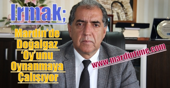 Irmak ,Mardin’de Doğalgaz ‘Oy’unu Oynanmaya Çalışıyor